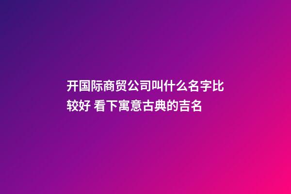 开国际商贸公司叫什么名字比较好 看下寓意古典的吉名-第1张-公司起名-玄机派